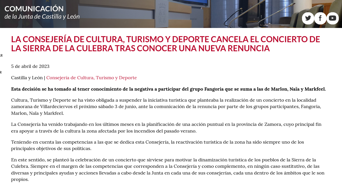 Nota de prensa: https://comunicacion.jcyl.es/web/jcyl/Comunicacion/es/Plantilla100Detalle/1281372051501/Comunicado/1285266082617/Comunicacion La Consejería de Cultura, Turismo y Deporte cancela el concierto de la Sierra de la Culebra tras conocer una nueva renuncia 5 de abril de 2023 Castilla y León | Consejería de Cultura, Turismo y Deporte Esta decisión se ha tomado al tener conocimiento de la negativa a participar del grupo Fangoria que se suma a las de Marlon, Naïa y Markfeel. Cultura, Turismo y Deporte se ha visto obligada a suspender la iniciativa turística que planteaba la realización de un concierto en la localidad zamorana de Villardeciervos el próximo sábado 3 de junio, ante la comunicación de la renuncia por parte de los grupos participantes, Fangoria, Marlon, Naïa y Markfeel. La Consejería ha venido trabajando en los últimos meses en la planificación de una acción puntual en la provincia de Zamora, cuyo principal fin era apoyar a través de la cultura la zona afectada por los incendios del pasado verano. Teniendo en cuenta las competencias a las que se dedica esta Consejería, la reactivación turística de la zona ha sido siempre uno de los principales objetivos de sus políticas. En este sentido, se planteó la celebración de un concierto que sirviese para motivar la dinamización turística de los pueblos de la Sierra de la Culebra. Siempre en el margen de las competencias que corresponden a la Consejería y como complemento, en ningún caso sustitutivo, de las diversas y principales ayudas y acciones llevadas a cabo desde la Junta en cada una de sus consejerías, cada una dentro de los ámbitos que le son propios.